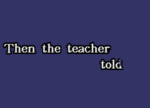 Then the teacher

told