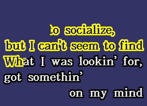 E
E m in
Wt I was lookin, for,
got somethin,

on my mind