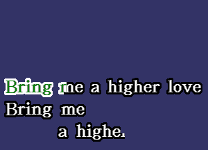 mine a higher love
Bring me
a higheA