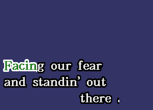 Mg our fear

and standin, out
there .