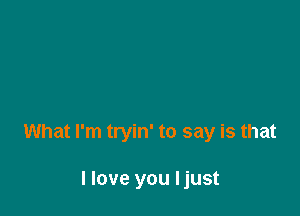 What I'm tryin' to say is that

I love you Ijust