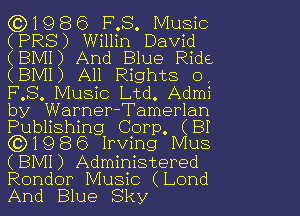 1986 FMS Music
(PR8) Will in David

(BMI ) And Blue Ride
(BMI) All Rights 0
FMS Music Ltd. Admi
by Warner-Tamerlan
Publishing Corp. (BI
(3)1986 Irving Mus
(BMI) Administered

Rondor Music (Lond
And Blue Sky