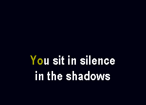 You sit in silence
in the shadows