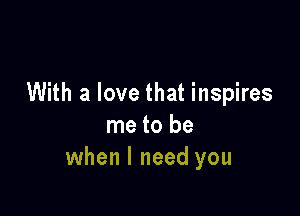 With a love that inspires

me to be
when I need you