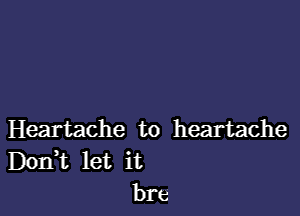 Heartache to heartache
DOIFt let it
bre