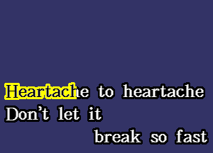 W18 to heartache

Dodt let it
break so fast