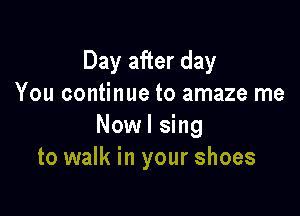 Day after day
You continue to amaze me

Nowl sing
to walk in your shoes