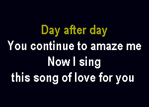 Day after day
You continue to amaze me

Nowl sing
this song of love for you