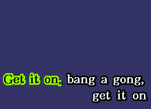 (GEE EB Gm, bang a gong,

get it on