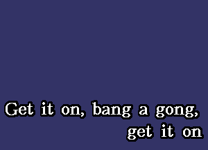 Get it on, bang at gong,
get it on