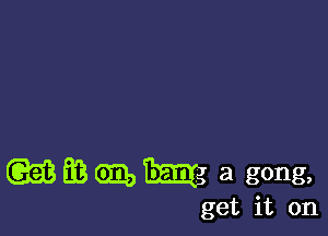 wmmm a gong,

get it on