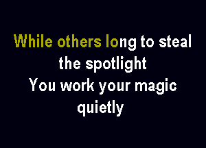 While others long to steal
the spotlight

You work your magic
quietly