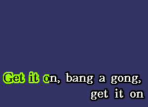 (GEE E3 (in, bang a gong,
get it on