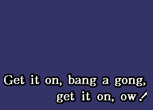 Get it on, bang a gong,
get it on, 0W!