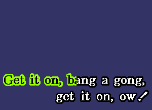 (GEE EB GEO Ezang a gong,

get it on, 0W!