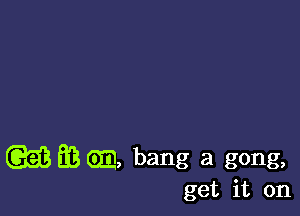 (GEE EB Gm bang a gong,

get it on