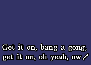 Get it on, bang at gong,
get it on, oh yeah, ow!
