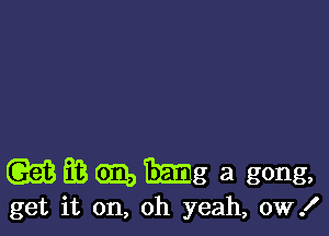 (Q53 36 em, mg a gong,

get it on, oh yeah, ow!