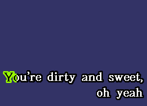 ??touTe dirty and sweet,
oh yeah