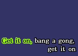 (GEE EB GED bang a gong,

get it on