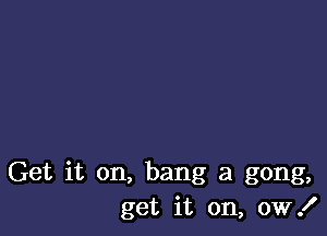 Get it on, bang a gong,
get it on, 0W!