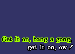 wmmhm

get it on, ow!