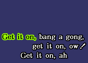 (Q53 63 GED bang a gong,

get it on, 0W!
Get it on, ah
