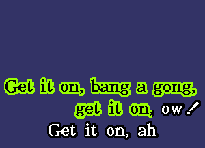 (gmasmua

(513 E3 Gm. 0W!
Get it on, ah