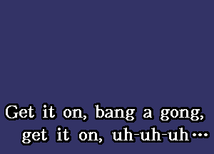 Get it on, bang a gong,
get it on, uh-uh-uhm