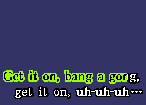 w EB 9396 E1 (Sing,
get it on, uh-uh-uh