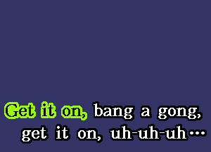 (GEE EB GED bang a gong,
get it on, uh-uh-uhm