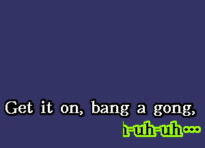 Get it on, bang at gong,
mow