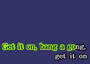 wmmhagmg,

get it on