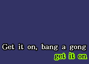 Get it on, bang at gong

(35833611.
