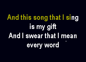 And this song that I sing
is my gift

And I swear that l rhean
every word
