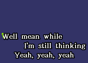 Well mean While
Fm still thinking
Yeah, yeah, yeah