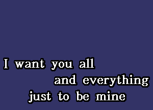 I want you all
and everything
just to be mine