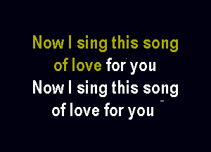 Nowl sing this song
of love for' you

Nowl sing this song
of love for you -