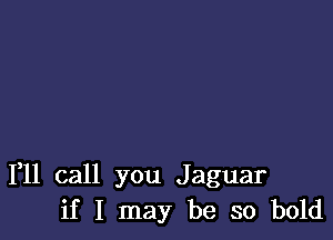 111 call you Jaguar
if I may be so bold