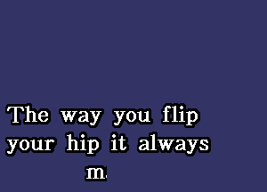 The way you flip
your hip it always
m.