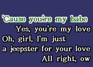 WWWH

Yes, you,re my love

Oh, girl, Fm just
a jeepster for your love
All right, 0W