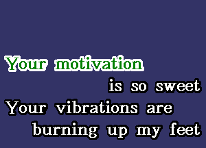 m motivation
is so sweet
Your vibrations are

burning up my feet