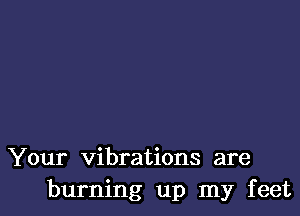 Your vibrations are
burning up my feet