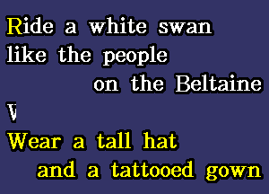 Ride a White swan
like the people
on the Beltaine
V
Wear a tall hat
and a tattooed gown