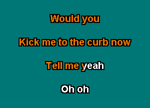 Would you

Kick me to the curb now

Tell me yeah

Oh Oh