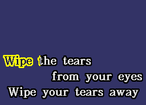 the tears
from your eyes
Wipe your tears away