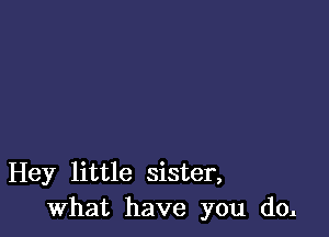 Hey little sister,
What have you do.