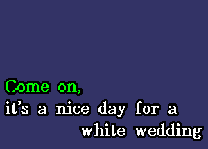 Come on,
ifs a nice day for a
white wedding