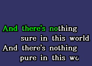 And there,s nothing
sure in this world
And thereh nothing

pure in this we I