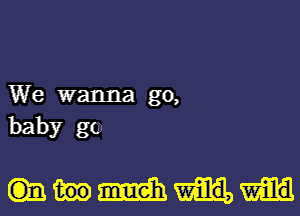 We wanna go,
baby go.

mmm